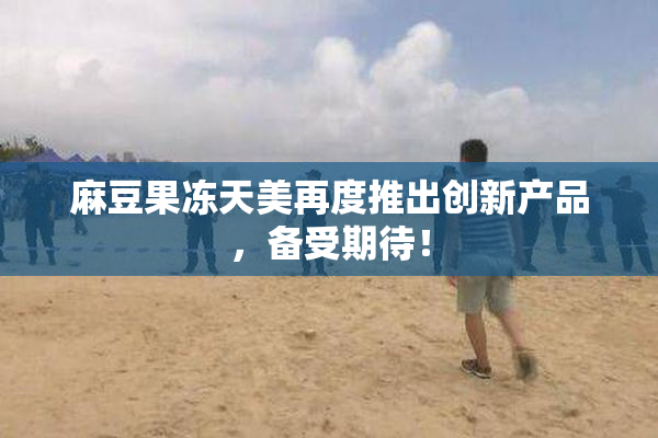 麻豆果冻天美再度推出创新产品，备受期待！