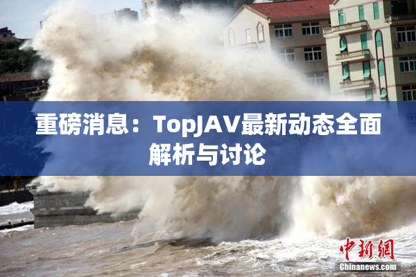 重磅消息：TopJAV最新动态全面解析与讨论