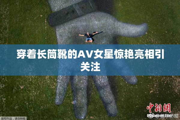 穿着长筒靴的AV女星惊艳亮相引关注