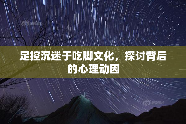 足控沉迷于吃脚文化，探讨背后的心理动因