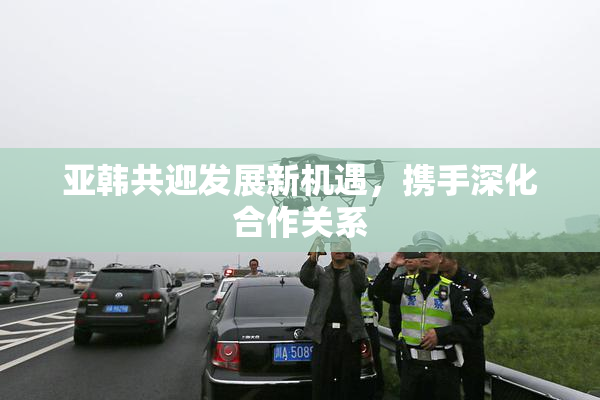 亚韩共迎发展新机遇，携手深化合作关系