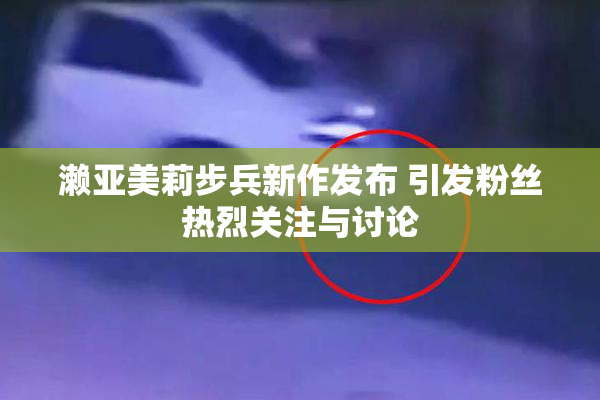濑亚美莉步兵新作发布 引发粉丝热烈关注与讨论
