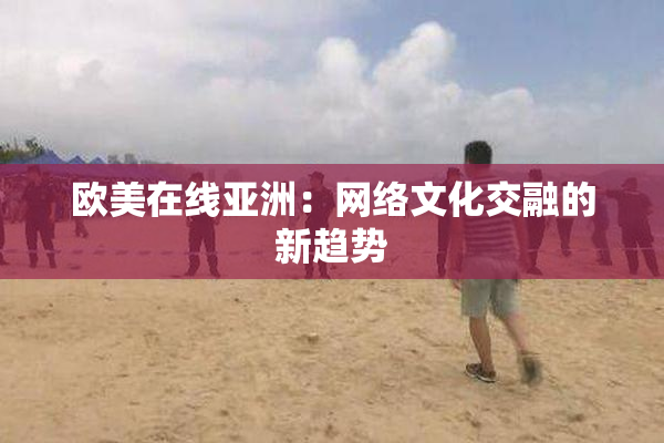 欧美在线亚洲：网络文化交融的新趋势