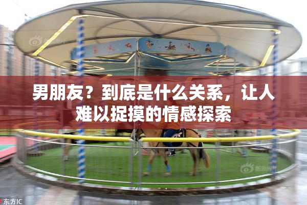 男朋友？到底是什么关系，让人难以捉摸的情感探索