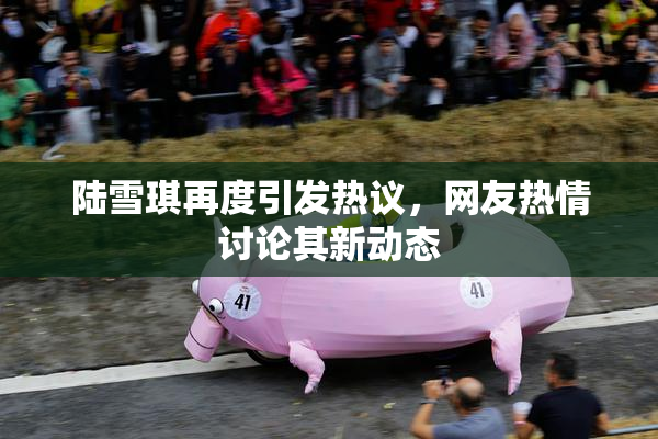 陆雪琪再度引发热议，网友热情讨论其新动态