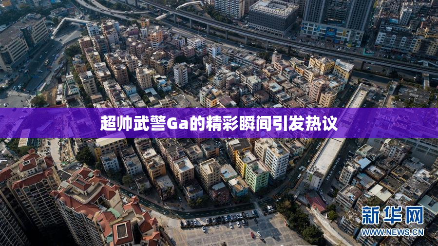 超帅武警Ga的精彩瞬间引发热议