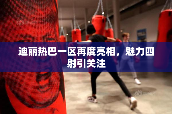 迪丽热巴一区再度亮相，魅力四射引关注