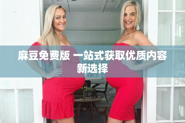 麻豆免费版 一站式获取优质内容新选择