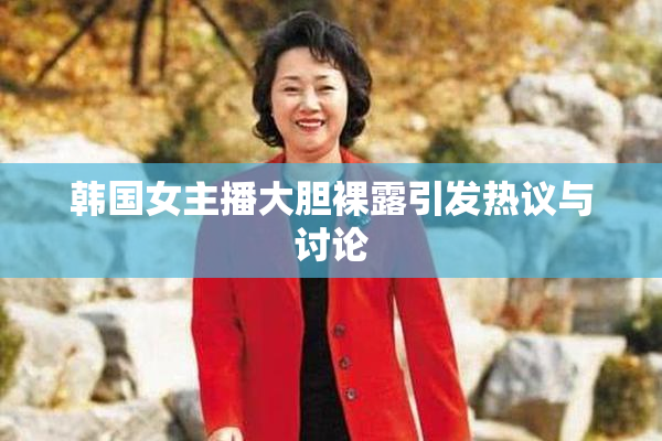 韩国女主播大胆裸露引发热议与讨论