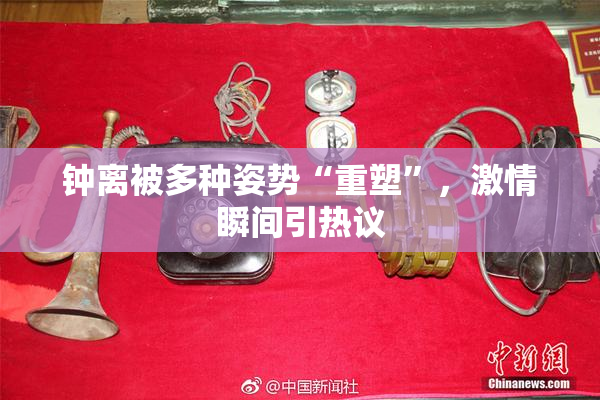 钟离被多种姿势“重塑”，激情瞬间引热议