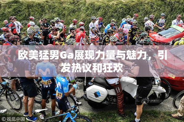 欧美猛男Ga展现力量与魅力，引发热议和狂欢