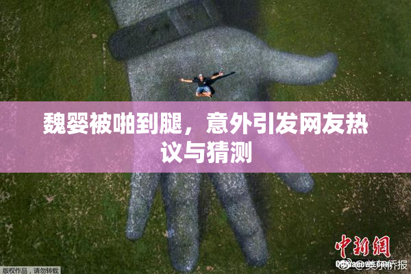 魏婴被啪到腿，意外引发网友热议与猜测