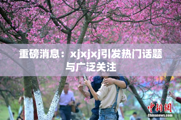 重磅消息：xjxjxj引发热门话题与广泛关注