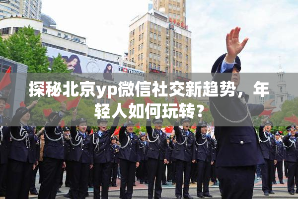 探秘北京yp微信社交新趋势，年轻人如何玩转？