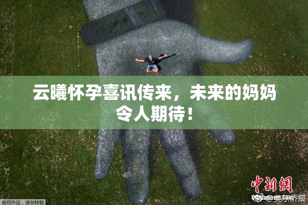 云曦怀孕喜讯传来，未来的妈妈令人期待！