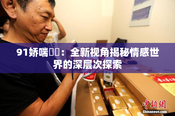 91娇喘❌‌：全新视角揭秘情感世界的深层次探索