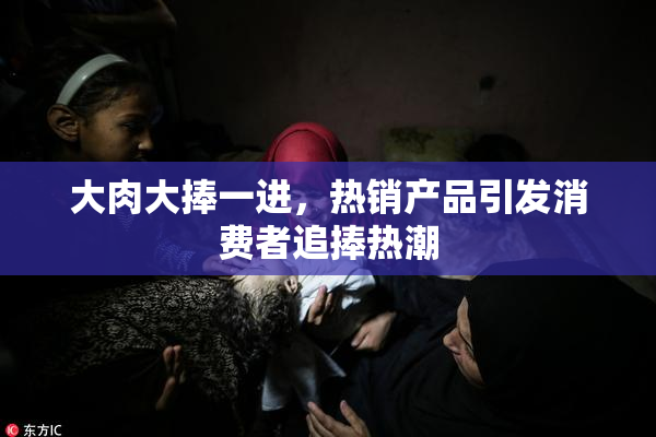 大肉大捧一进，热销产品引发消费者追捧热潮