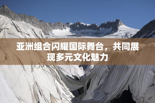 亚洲组合闪耀国际舞台，共同展现多元文化魅力