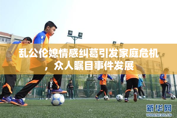 乱公伦媳情感纠葛引发家庭危机，众人瞩目事件发展