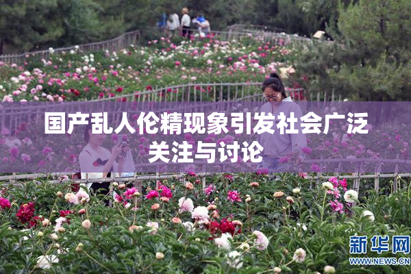 国产乱人伦精现象引发社会广泛关注与讨论