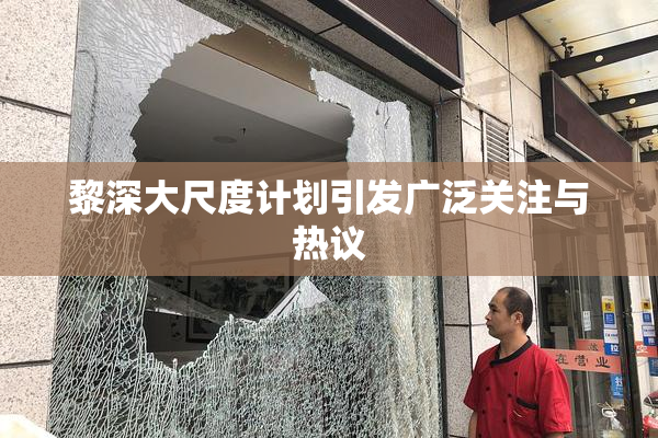 黎深大尺度计划引发广泛关注与热议
