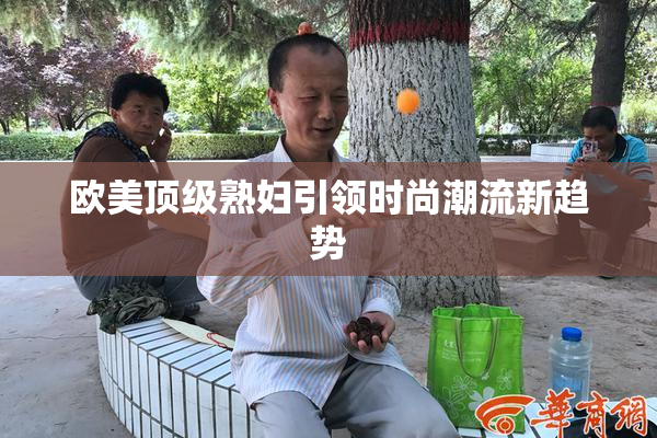欧美顶级熟妇引领时尚潮流新趋势