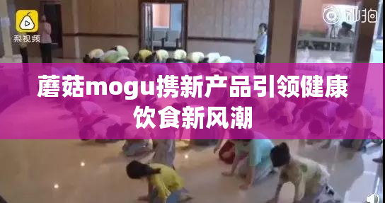 蘑菇mogu携新产品引领健康饮食新风潮