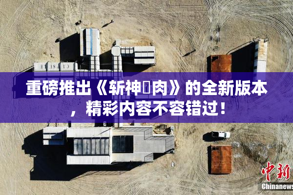 重磅推出《斩神婬肉》的全新版本，精彩内容不容错过！