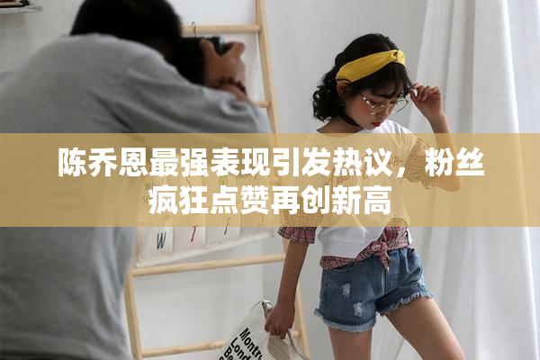 陈乔恩最强表现引发热议，粉丝疯狂点赞再创新高