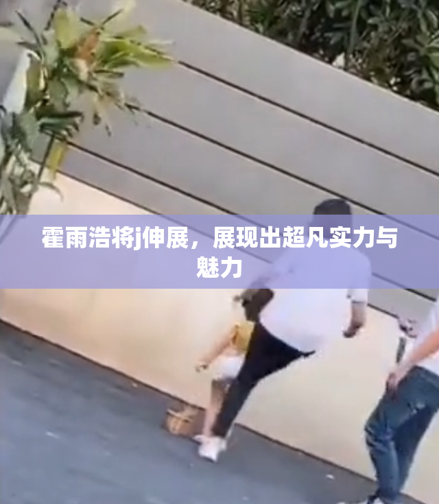 霍雨浩将j伸展，展现出超凡实力与魅力