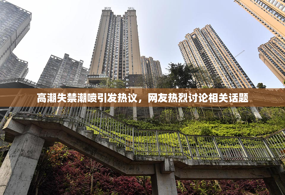 高潮失禁潮喷引发热议，网友热烈讨论相关话题