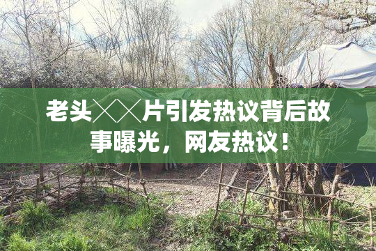 老头╳╳片引发热议背后故事曝光，网友热议！