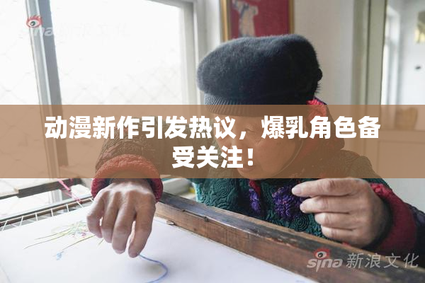 动漫新作引发热议，爆乳角色备受关注！