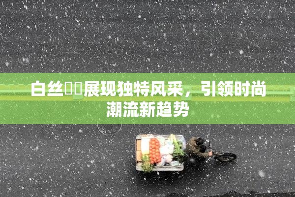 白丝妺妺展现独特风采，引领时尚潮流新趋势