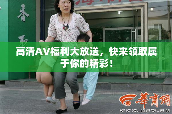 高清AV福利大放送，快来领取属于你的精彩！