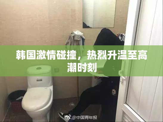 韩国激情碰撞，热烈升温至高潮时刻