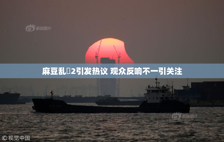 麻豆乱婬2引发热议 观众反响不一引关注
