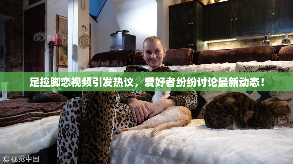 足控脚恋视频引发热议，爱好者纷纷讨论最新动态！