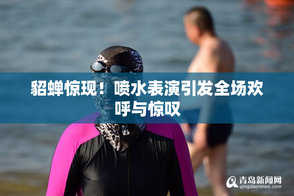 貂蝉惊现！喷水表演引发全场欢呼与惊叹