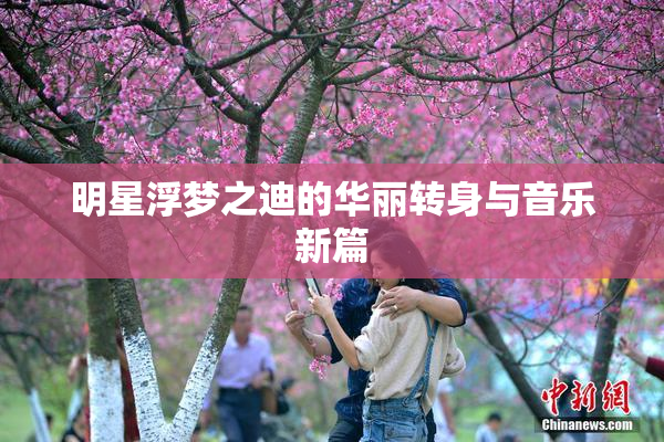 明星浮梦之迪的华丽转身与音乐新篇