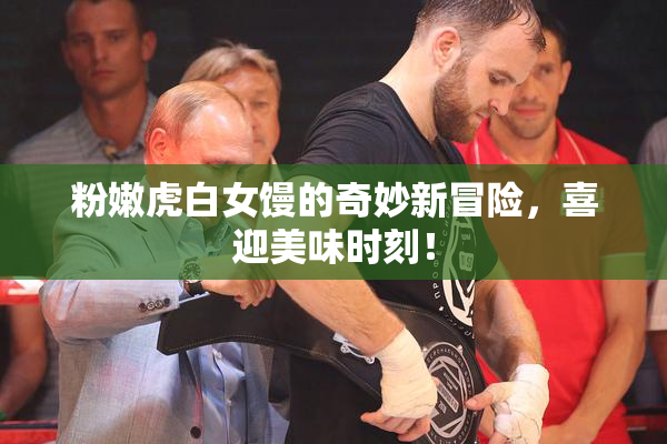 粉嫩虎白女馒的奇妙新冒险，喜迎美味时刻！