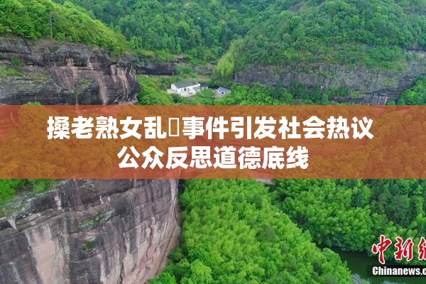 搡老熟女乱婬事件引发社会热议 公众反思道德底线