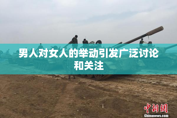 男人对女人的举动引发广泛讨论和关注