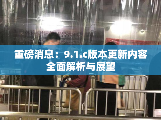 重磅消息：9.1.c版本更新内容全面解析与展望