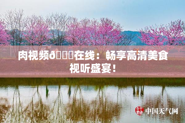 肉视频🔞在线：畅享高清美食视听盛宴！