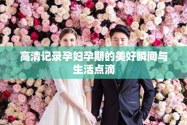 高清记录孕妇孕期的美好瞬间与生活点滴