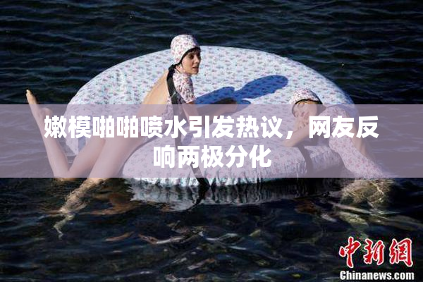 嫩模啪啪喷水引发热议，网友反响两极分化