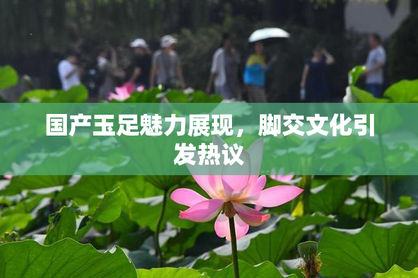 国产玉足魅力展现，脚交文化引发热议