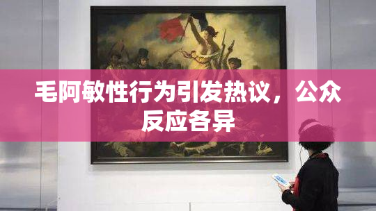 毛阿敏性行为引发热议，公众反应各异