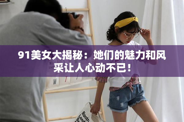 91美女大揭秘：她们的魅力和风采让人心动不已！